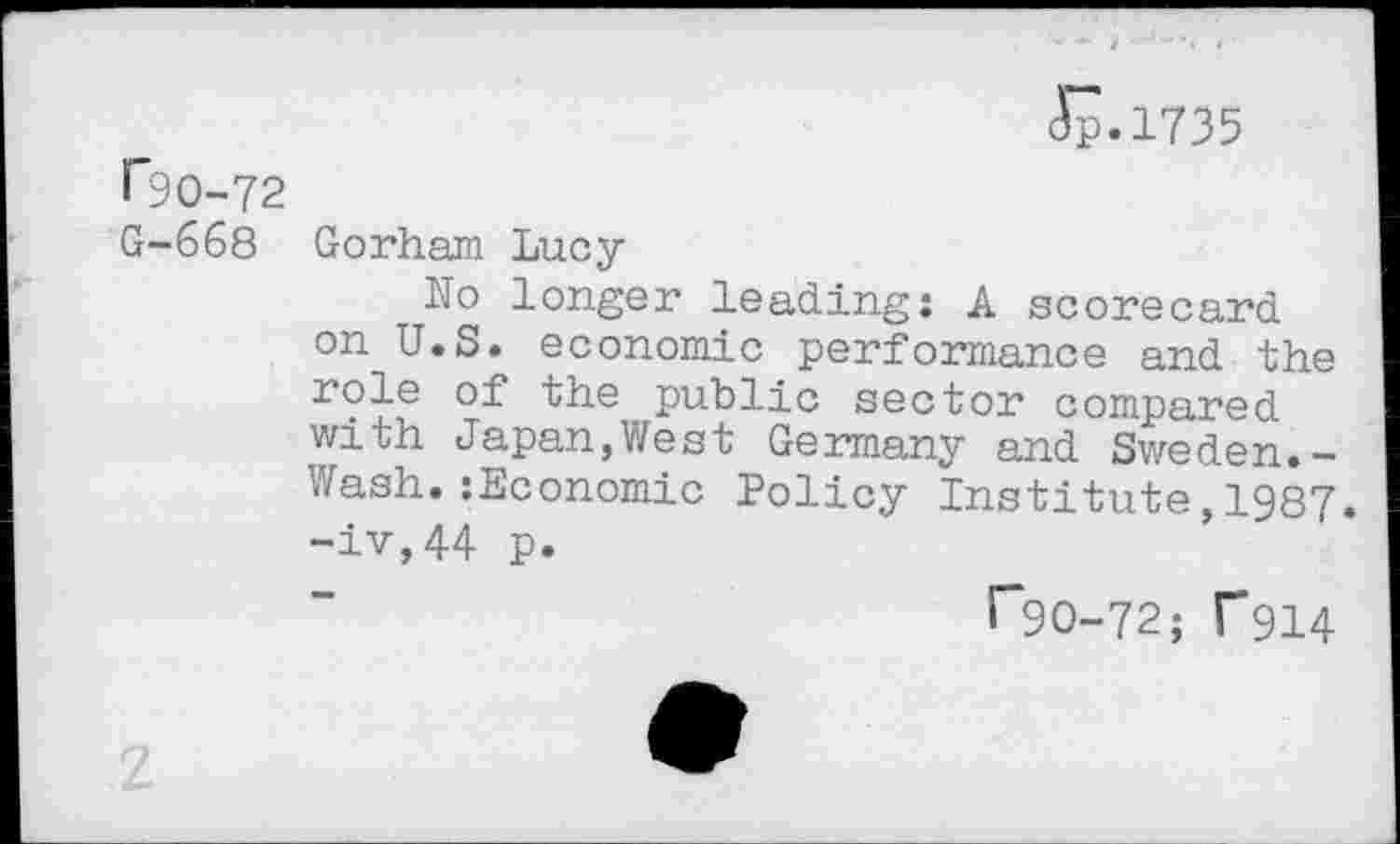 ﻿ip.1735
F9O-72
G-668 Gorham Lucy
No longer leading: A scorecard on U.S. economic performance and the role of the public sector compared with Japan,West Germany and Sweden.-Wash.:Economic Policy Institute,1987. -iv,44 p.
r~90-72; T914